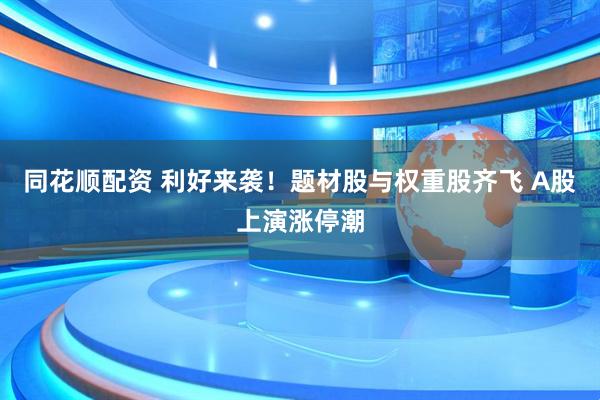 同花顺配资 利好来袭！题材股与权重股齐飞 A股上演涨停潮