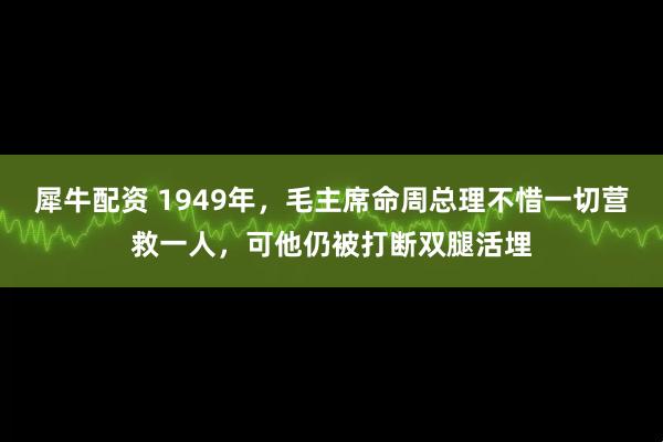 犀牛配资 1949年，毛主席命周总理不惜一切营救一人，可他仍被打断双腿活埋