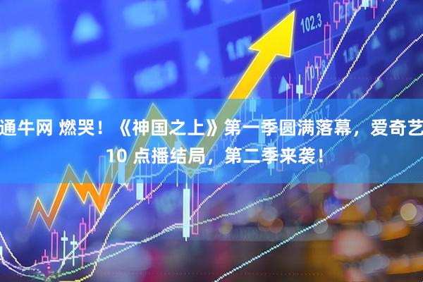 通牛网 燃哭！《神国之上》第一季圆满落幕，爱奇艺 10 点播结局，第二季来袭！