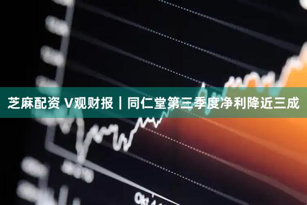 芝麻配资 V观财报｜同仁堂第三季度净利降近三成