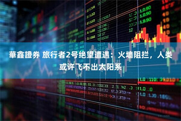 華鑫證券 旅行者2号绝望遭遇：火墙阻拦，人类或许飞不出太阳系