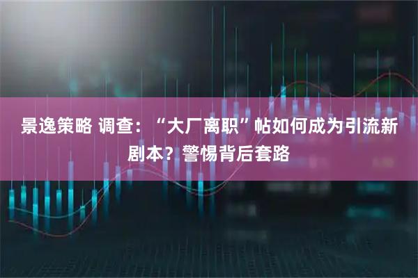 景逸策略 调查：“大厂离职”帖如何成为引流新剧本？警惕背后套路