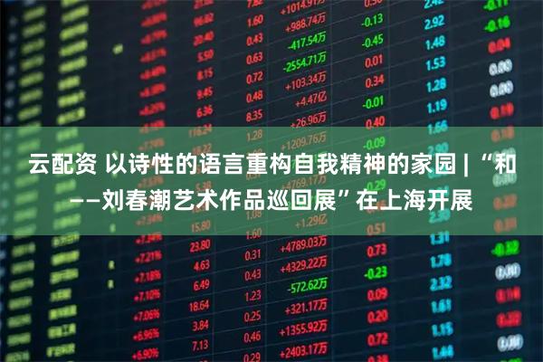 云配资 以诗性的语言重构自我精神的家园 | “和——刘春潮艺术作品巡回展”在上海开展