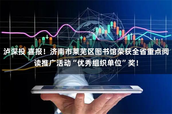 泸深投 喜报！济南市莱芜区图书馆荣获全省重点阅读推广活动“优秀组织单位”奖！