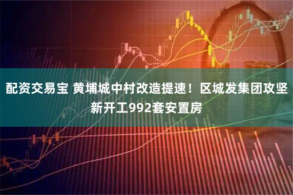 配资交易宝 黄埔城中村改造提速！区城发集团攻坚新开工992套安置房