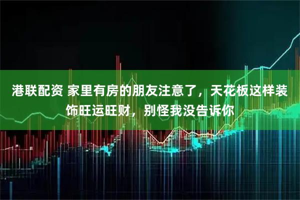 港联配资 家里有房的朋友注意了，天花板这样装饰旺运旺财，别怪我没告诉你