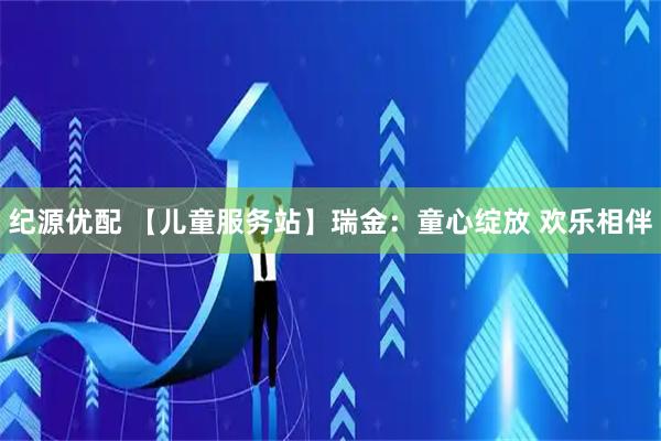 纪源优配 【儿童服务站】瑞金：童心绽放 欢乐相伴