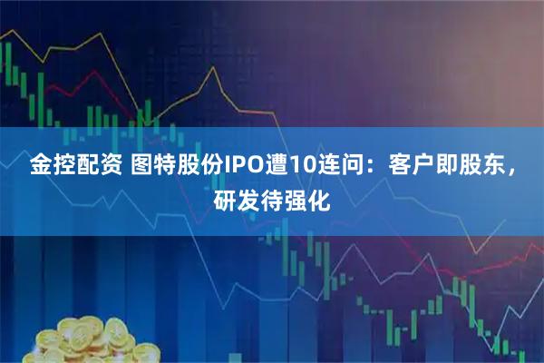 金控配资 图特股份IPO遭10连问：客户即股东，研发待强化