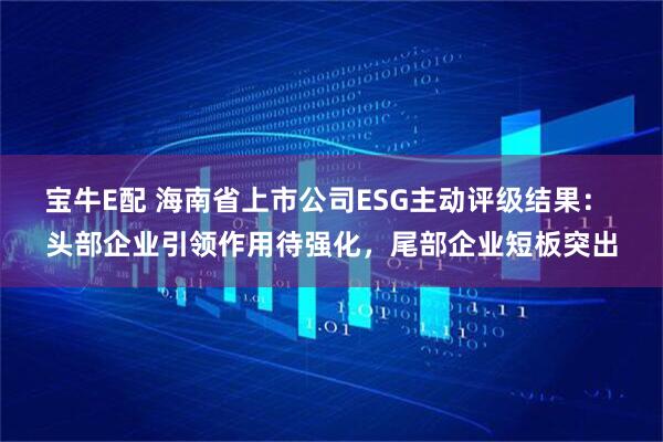 宝牛E配 海南省上市公司ESG主动评级结果： 头部企业引领作用待强化，尾部企业短板突出