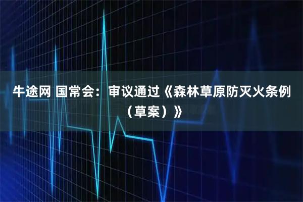 牛途网 国常会：审议通过《森林草原防灭火条例（草案）》
