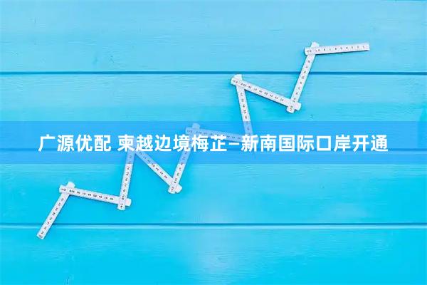 广源优配 柬越边境梅芷—新南国际口岸开通