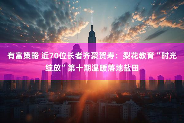 有富策略 近70位长者齐聚贺寿：梨花教育“时光绽放”第十期温暖落地盐田