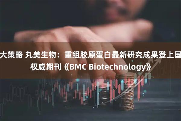 博大策略 丸美生物：重组胶原蛋白最新研究成果登上国际权威期刊《BMC Biotechnology》