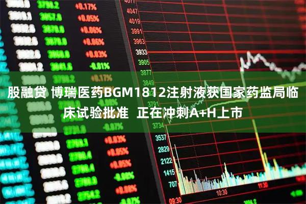 股融贷 博瑞医药BGM1812注射液获国家药监局临床试验批准  正在冲刺A+H上市