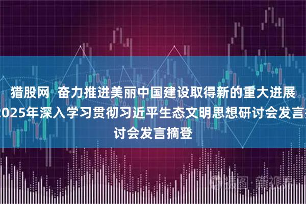 猎股网  奋力推进美丽中国建设取得新的重大进展——2025年深入学习贯彻习近平生态文明思想研讨会发言摘登