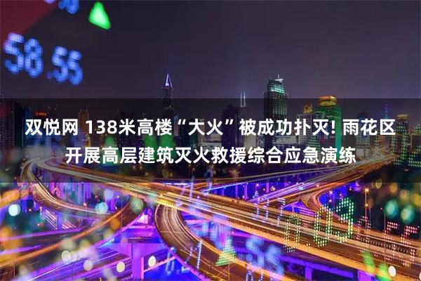 双悦网 138米高楼“大火”被成功扑灭! 雨花区开展高层建筑灭火救援综合应急演练