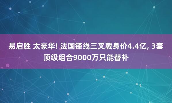 易启胜 太豪华! 法国锋线三叉戟身价4.4亿, 3套顶级组合9000万只能替补