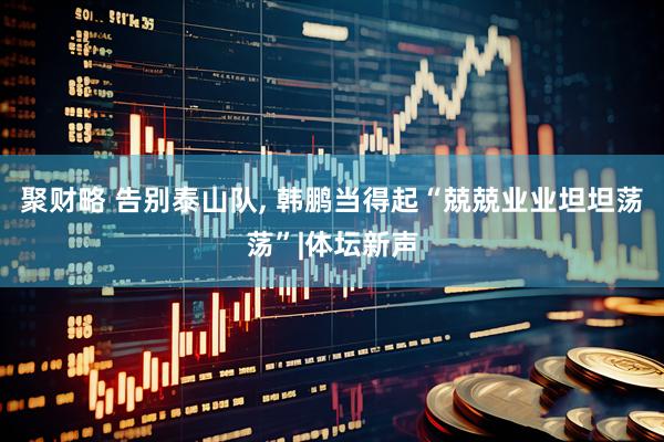 聚财略 告别泰山队, 韩鹏当得起“兢兢业业坦坦荡荡”|体坛新声